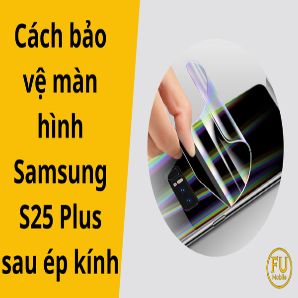 5 cách bảo vệ màn hình Samsung S25 Plus sau ép kính